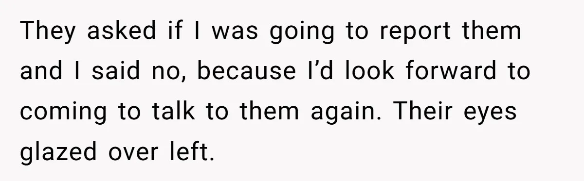 They asked if I was going to report them and I said no, because I’d look forward to coming to talk to them again. Their eyes glazed over left.