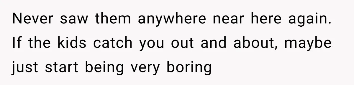 Never saw them anywhere near here again. If the kids catch you out and about, maybe just start being very boring