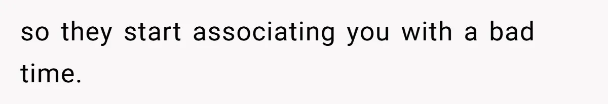 so they start associating you with a bad time.