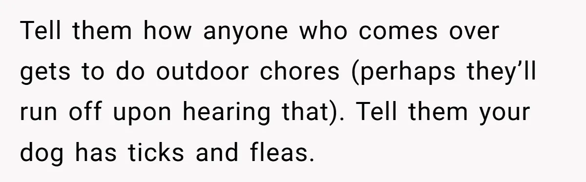 Tell them how anyone who comes over gets to do outdoor chores (perhaps they’ll run off upon hearing that). Tell them your dog has ticks and fleas.