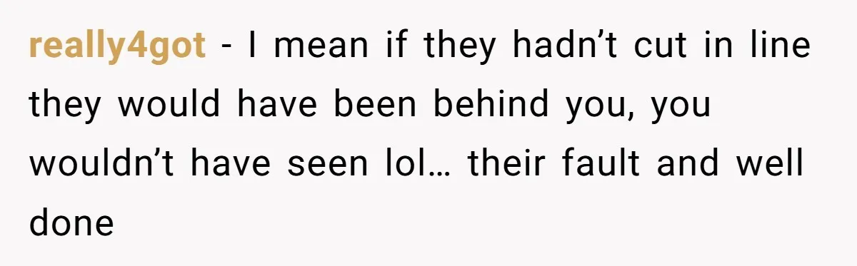 really4got - I mean if they hadn’t cut in line they would have been behind you, you wouldn’t have seen lol… their fault and well done