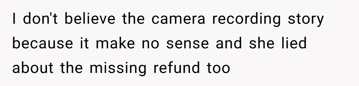 I don't believe the camera recording story because it make no sense and she lied about the missing refund too