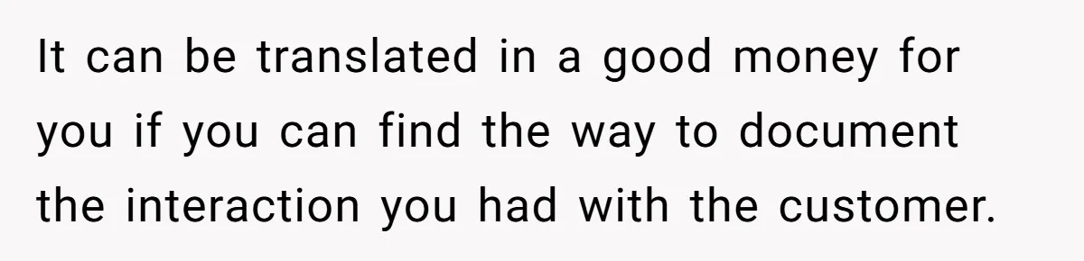 It can be translated in a good money for you if you can find the way to document the interaction you had with the customer.