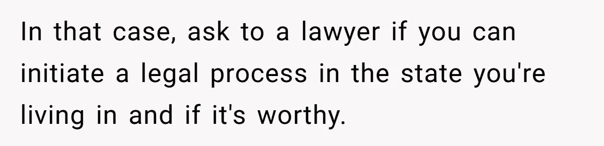 In that case, ask to a lawyer if you can initiate a legal process in the state you're living in and if it's worthy.