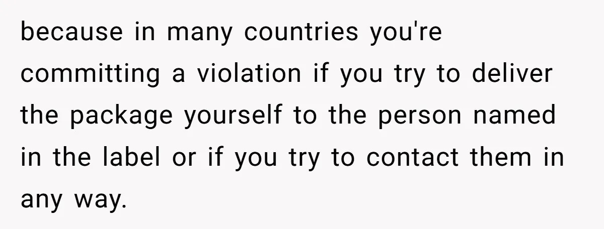 because in many countries you're committing a violation if you try to deliver the package yourself to the person named in the label or if you try to contact them...