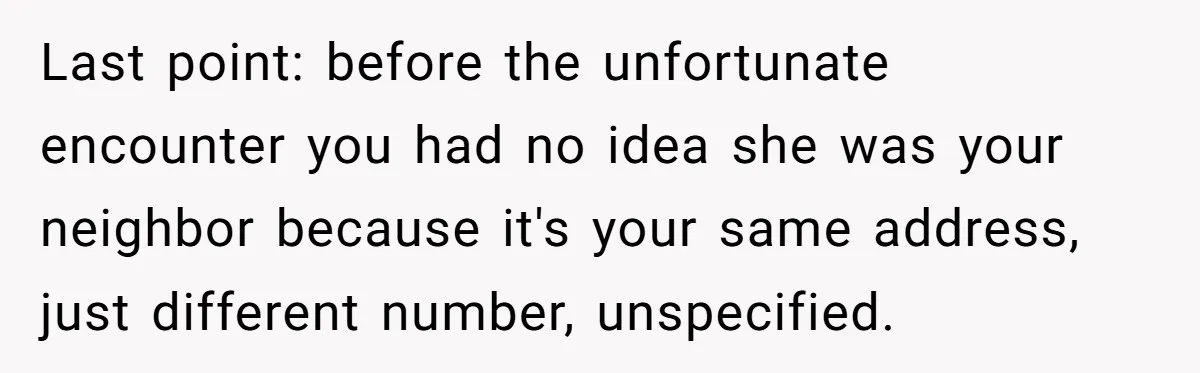 Last point: before the unfortunate encounter you had no idea she was your neighbor because it's your same address, just different number, unspecified.