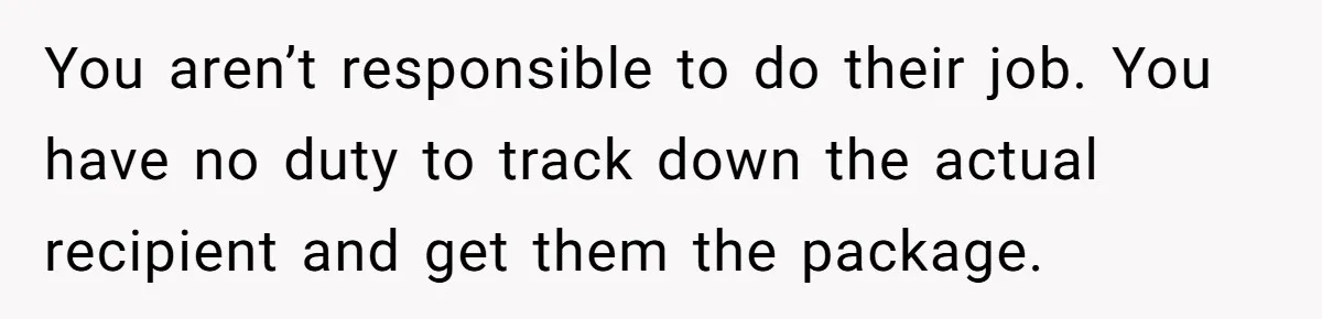 You aren’t responsible to do their job. You have no duty to track down the actual recipient and get them the package.