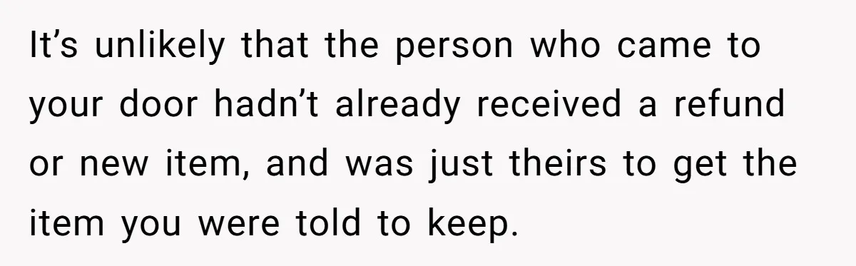 It’s unlikely that the person who came to your door hadn’t already received a refund or new item, and was just theirs to get the item you were told to...