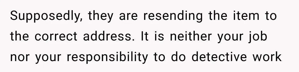 Supposedly, they are resending the item to the correct address. It is neither your job nor your responsibility to do detective work