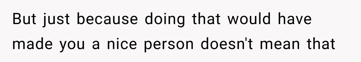 But just because doing that would have made you a nice person doesn't mean that