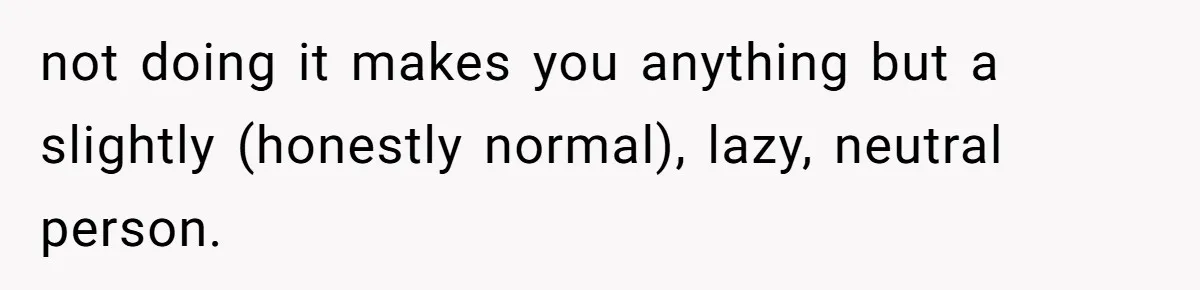 not doing it makes you anything but a slightly (honestly normal), lazy, neutral person.