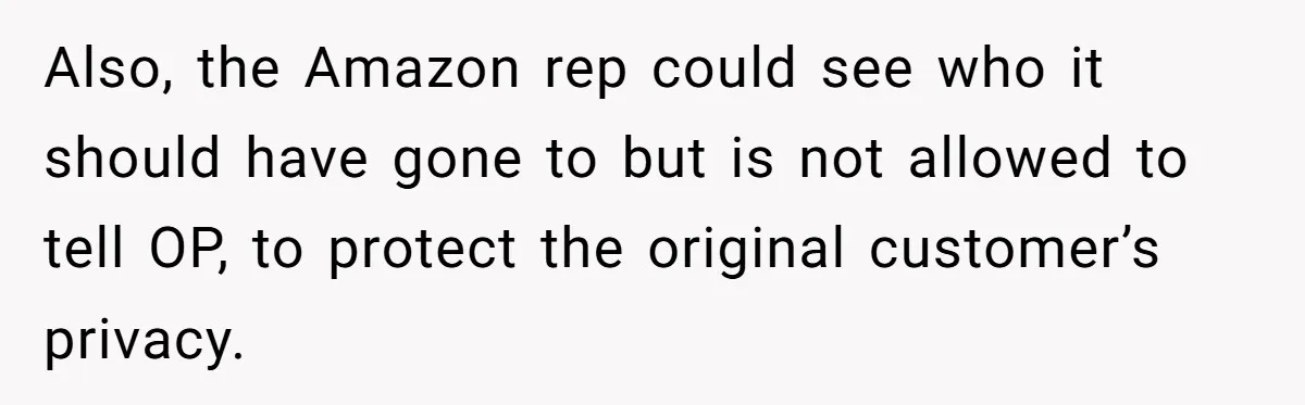 Also, the Amazon rep could see who it should have gone to but is not allowed to tell OP, to protect the original customer’s privacy.