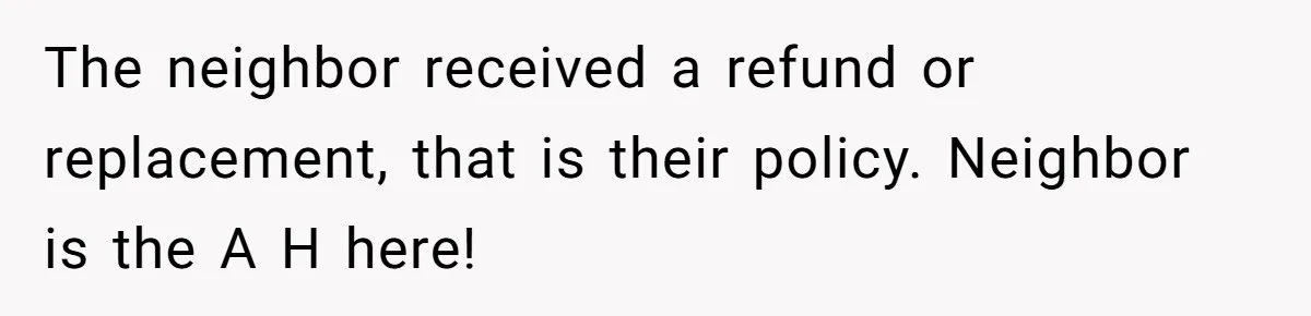 The neighbor received a refund or replacement, that is their policy. Neighbor is the A H here!