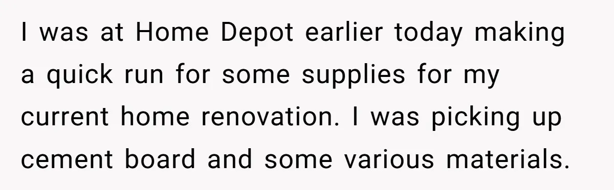 I was at Home Depot earlier today making a quick run for some supplies for my current home renovation. I was picking up cement board and some various materials.