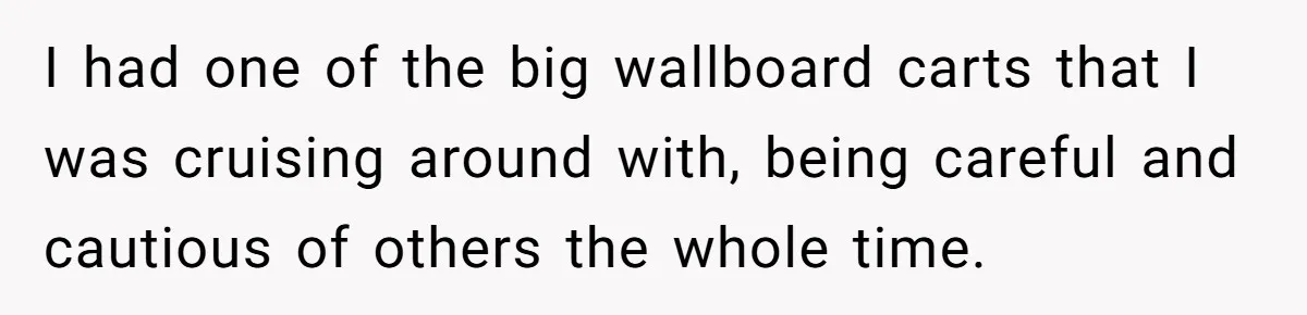 I had one of the big wallboard carts that I was cruising around with, being careful and cautious of others the whole time.