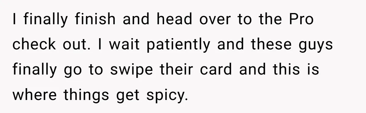 I finally finish and head over to the Pro check out. I wait patiently and these guys finally go to swipe their card and this is where things get spicy.