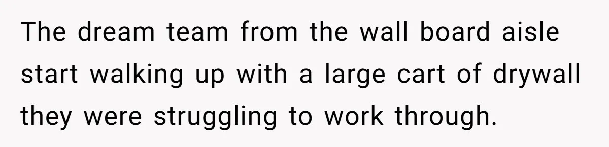 The dream team from the wall board aisle start walking up with a large cart of drywall they were struggling to work through.