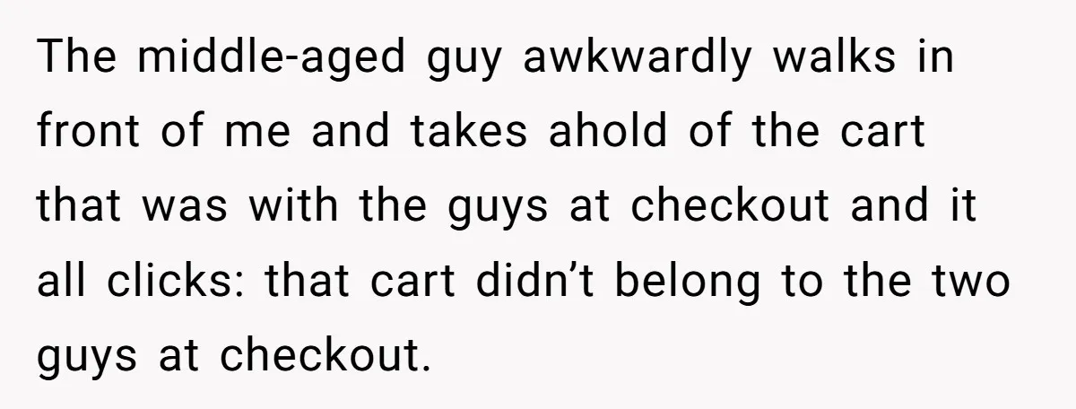 The middle-aged guy awkwardly walks in front of me and takes ahold of the cart that was with the guys at checkout and it all clicks: that cart didn’t belong...