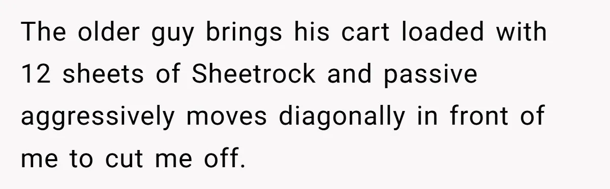 The older guy brings his cart loaded with 12 sheets of Sheetrock and passive aggressively moves diagonally in front of me to cut me off.