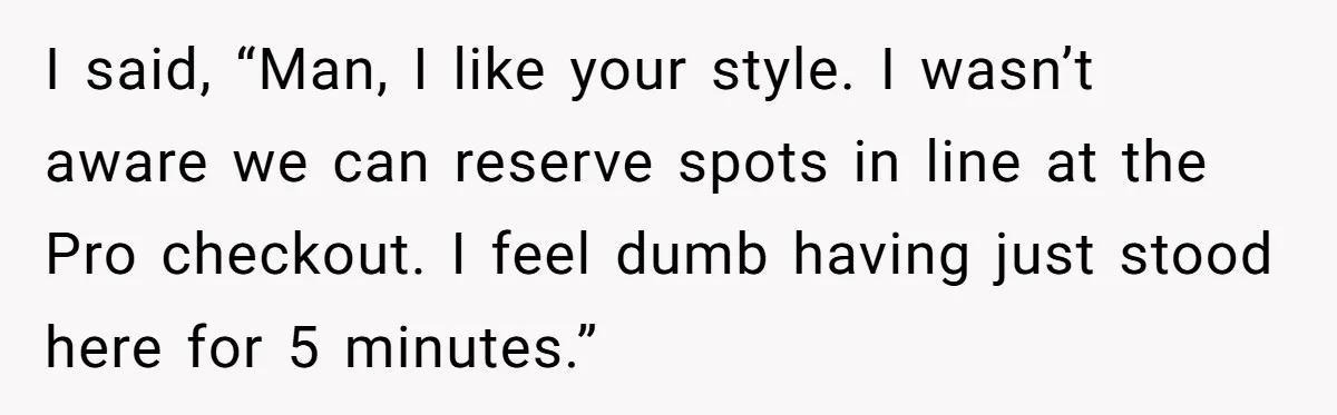I said, “Man, I like your style. I wasn’t aware we can reserve spots in line at the Pro checkout. I feel dumb having just stood here for 5 minutes.”