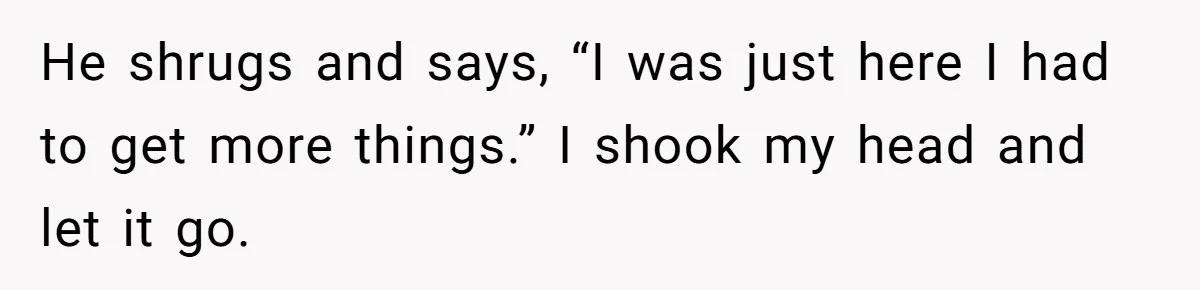 He shrugs and says, “I was just here I had to get more things.” I shook my head and let it go.