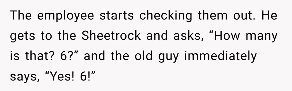 The employee starts checking them out. He gets to the Sheetrock and asks, “How many is that? 6?” and the old guy immediately says, “Yes! 6!”