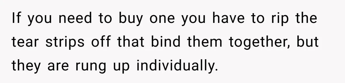 If you need to buy one you have to rip the tear strips off that bind them together, but they are rung up individually.
