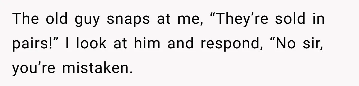 The old guy snaps at me, “They’re sold in pairs!” I look at him and respond, “No sir, you’re mistaken.