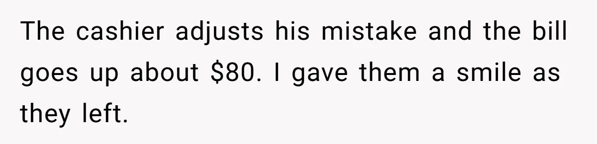 The cashier adjusts his mistake and the bill goes up about $80. I gave them a smile as they left.