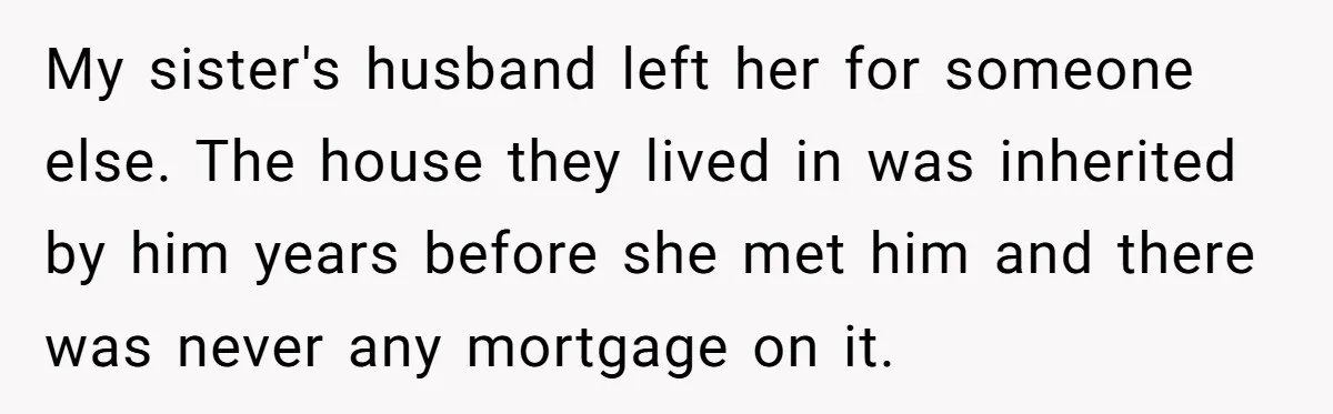 My sister's husband left her for someone else. The house they lived in was inherited by him years before she met him and there was never any mortgage on it.