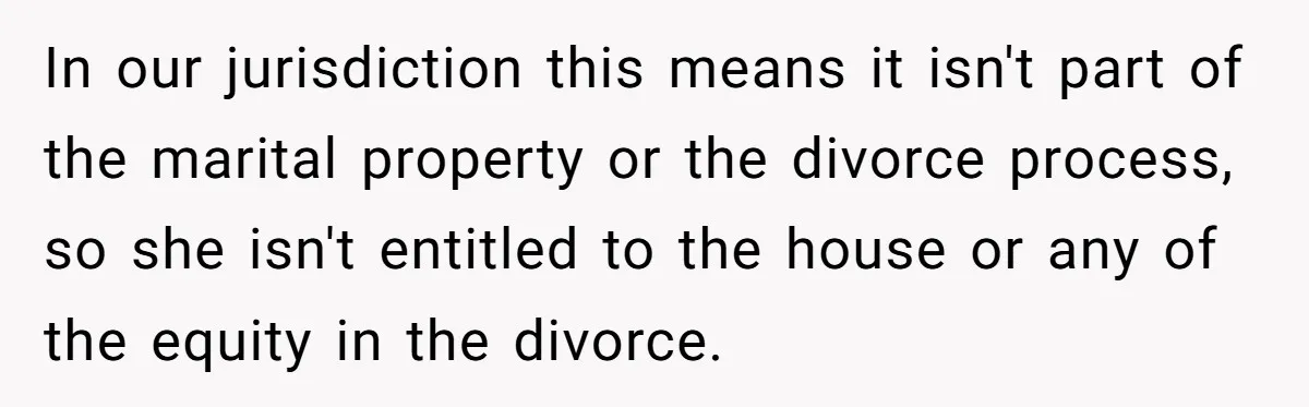 In our jurisdiction this means it isn't part of the marital property or the divorce process, so she isn't entitled to the house or any of the equity in the...