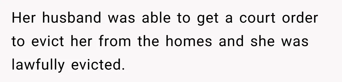 Her husband was able to get a court order to evict her from the homes and she was lawfully evicted.