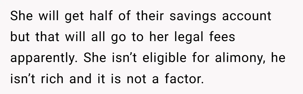 She will get half of their savings account but that will all go to her legal fees apparently. She isn’t eligible for alimony, he isn’t rich and it is not...