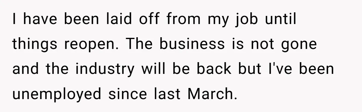 I have been laid off from my job until things reopen. The business is not gone and the industry will be back but I've been unemployed since last March.