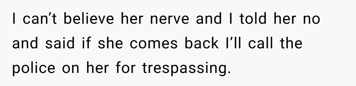 I can’t believe her nerve and I told her no and said if she comes back I’ll call the police on her for trespassing.