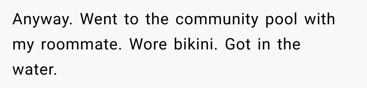 Anyway. Went to the community pool with my roommate. Wore bikini. Got in the water.