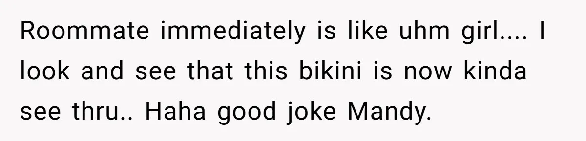 Roommate immediately is like uhm girl.... I look and see that this bikini is now kinda see thru.. Haha good joke Mandy.