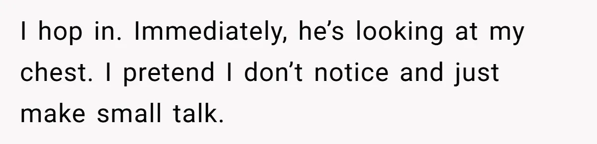 I hop in. Immediately, he’s looking at my chest. I pretend I don’t notice and just make small talk.