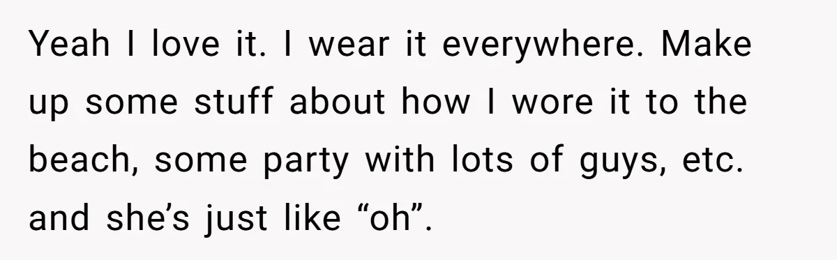 Yeah I love it. I wear it everywhere. Make up some stuff about how I wore it to the beach, some party with lots of guys, etc. and she’s just...