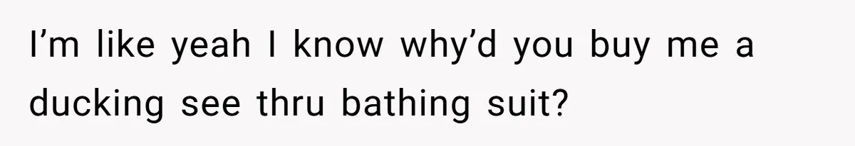 I’m like yeah I know why’d you buy me a ducking see thru bathing suit?