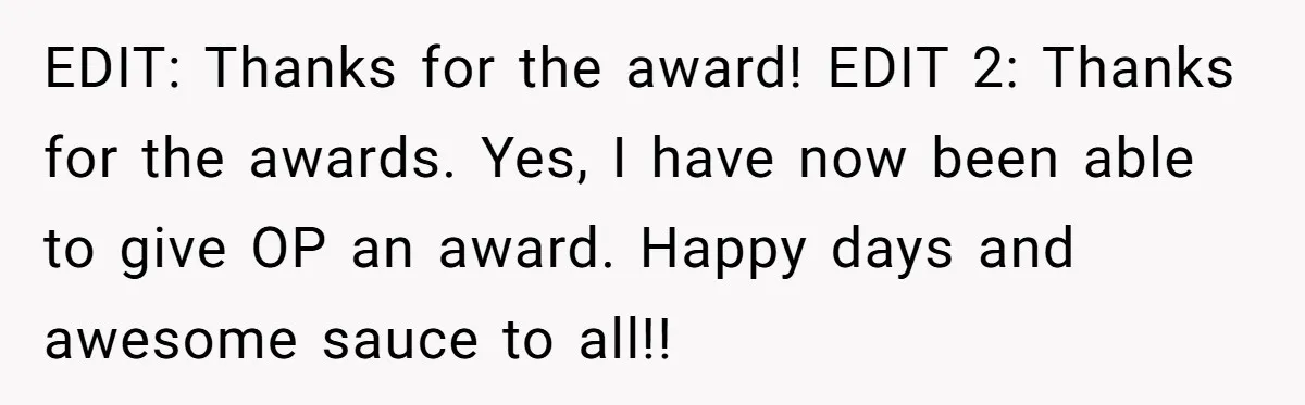 EDIT: Thanks for the award! EDIT 2: Thanks for the awards. Yes, I have now been able to give OP an award. Happy days and awesome sauce to all!!