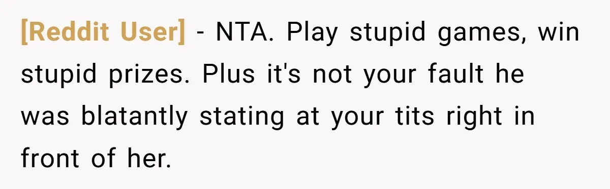 [Reddit User] − NTA. Play stupid games, win stupid prizes. Plus it's not your fault he was blatantly stating at your tits right in front of her.