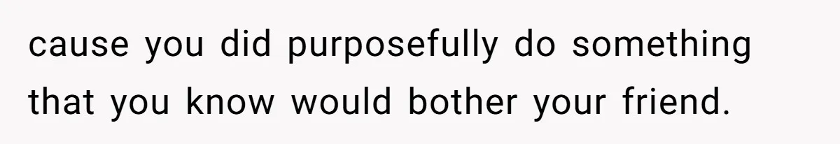 cause you did purposefully do something that you know would bother your friend.
