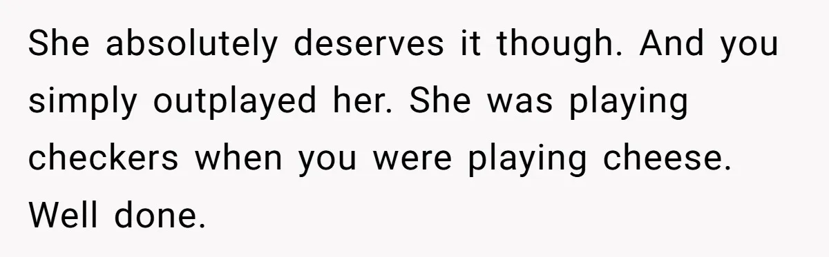 She absolutely deserves it though. And you simply outplayed her. She was playing checkers when you were playing cheese. Well done.