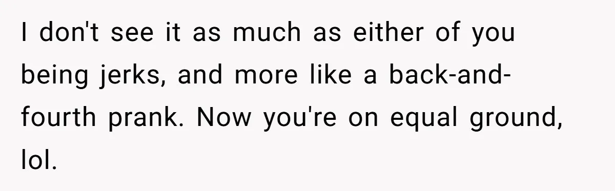 I don't see it as much as either of you being jerks, and more like a back-and-fourth prank. Now you're on equal ground, lol.