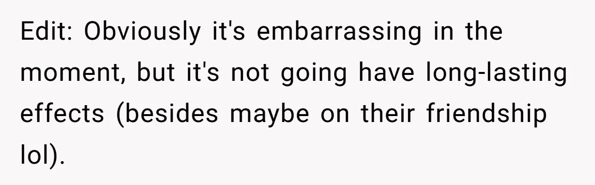 Edit: Obviously it's embarrassing in the moment, but it's not going have long-lasting effects (besides maybe on their friendship lol).