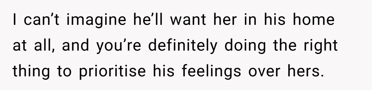 I can’t imagine he’ll want her in his home at all, and you’re definitely doing the right thing to prioritise his feelings over hers.