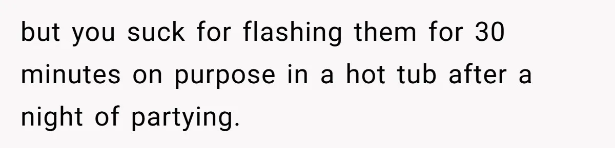 but you suck for flashing them for 30 minutes on purpose in a hot tub after a night of partying.