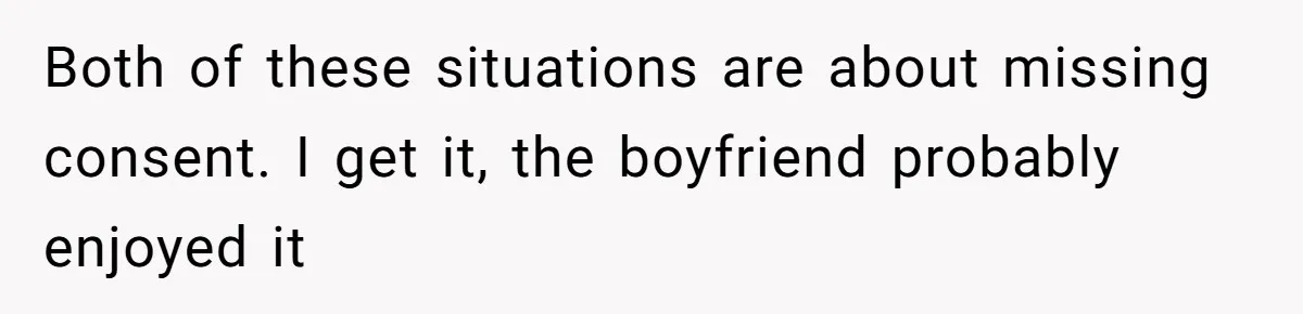 Both of these situations are about missing consent. I get it, the boyfriend probably enjoyed it