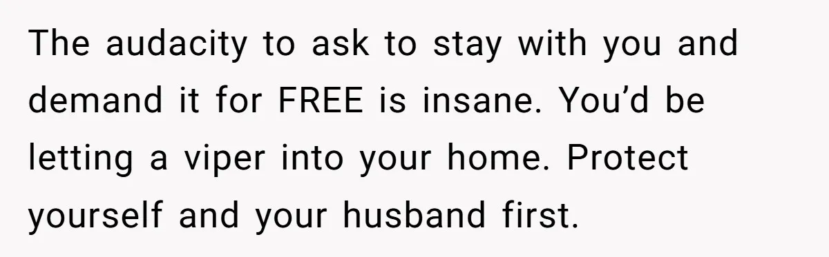 The audacity to ask to stay with you and demand it for FREE is insane. You’d be letting a viper into your home. Protect yourself and your husband first.